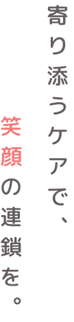 寄り添うケアで、笑顔の連鎖を。